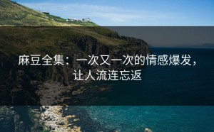 麻豆全集：一次又一次的情感爆发，让人流连忘返