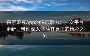 探索麻豆App的深层魅力：一次平台更新，带你深入体验其真正的精彩之处