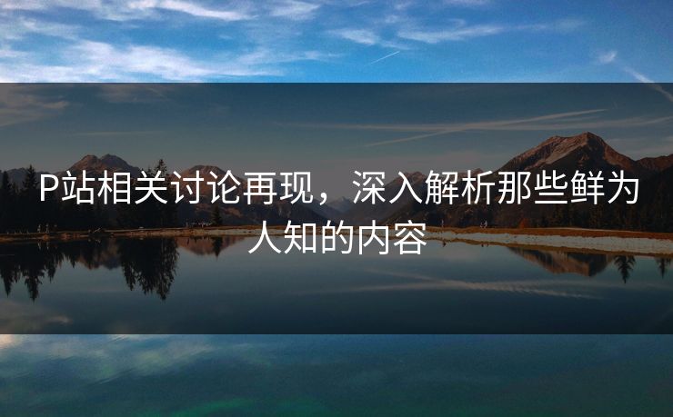 P站相关讨论再现,深入解析那些鲜为人知的内容 P站相关讨论再现,深入解析那些鲜为人知的内容