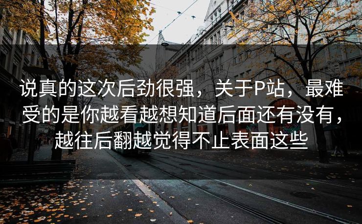 说真的这次后劲很强,关于P站,最难受的是你越看越想知道后面还有没有,越往后翻越觉得不止表面这些 说真的这次后劲很强,关于P站,最难受的是你越看越想知道后面还有没有,越往后翻越觉得不止表面这些