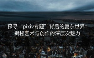 探寻“pixiv专题”背后的复杂世界：揭秘艺术与创作的深层次魅力