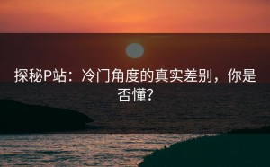 探秘P站：冷门角度的真实差别，你是否懂？