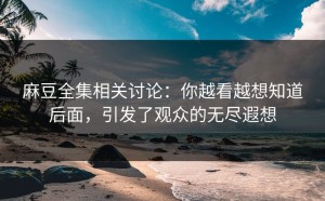 麻豆全集相关讨论：你越看越想知道后面，引发了观众的无尽遐想