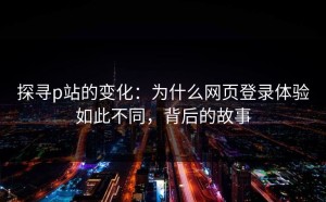探寻p站的变化：为什么网页登录体验如此不同，背后的故事