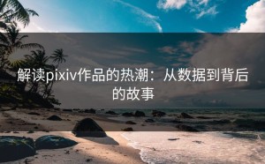 解读pixiv作品的热潮：从数据到背后的故事