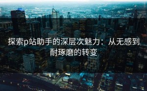 探索p站助手的深层次魅力：从无感到耐琢磨的转变