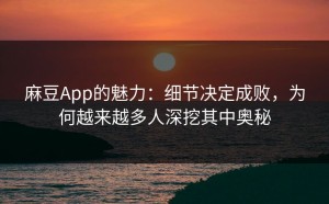 麻豆App的魅力：细节决定成败，为何越来越多人深挖其中奥秘