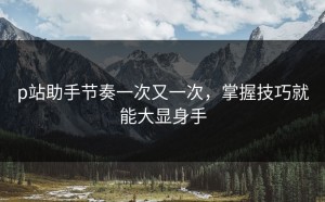 p站助手节奏一次又一次，掌握技巧就能大显身手