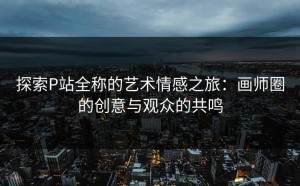 探索P站全称的艺术情感之旅：画师圈的创意与观众的共鸣