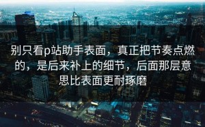 别只看p站助手表面，真正把节奏点燃的，是后来补上的细节，后面那层意思比表面更耐琢磨