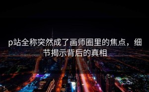 p站全称突然成了画师圈里的焦点，细节揭示背后的真相
