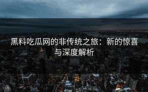 黑料吃瓜网的非传统之旅：新的惊喜与深度解析