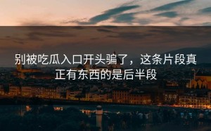 别被吃瓜入口开头骗了，这条片段真正有东西的是后半段
