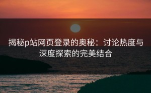 揭秘p站网页登录的奥秘：讨论热度与深度探索的完美结合