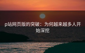 p站网页版的突破：为何越来越多人开始深挖