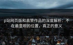 p站网页版和高赞作品的深度解析：不在最显眼的位置，真正的意义