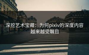 深挖艺术宝藏：为何pixiv的深度内容越来越受瞩目