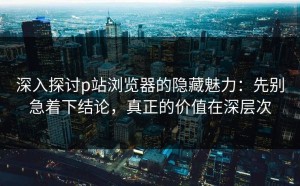 深入探讨p站浏览器的隐藏魅力：先别急着下结论，真正的价值在深层次