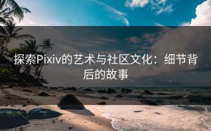 探索Pixiv的艺术与社区文化：细节背后的故事