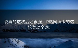 说真的这次后劲很强，P站网页版的这轮轰动全网！