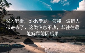 深入解析：pixiv专题一波接一波把人带进去了，这类信息不热，却往往最能解释前因后果