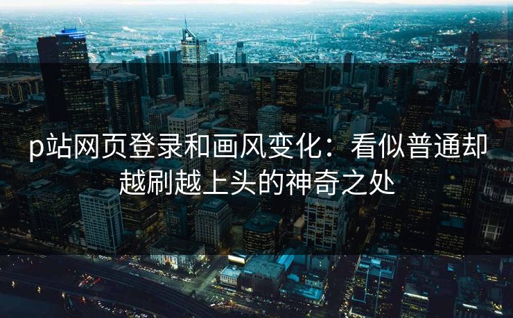 p站网页登录和画风变化:看似普通却越刷越上头的神奇之处 p站网页登录和画风变化:看似普通却越刷越上头的神奇之处