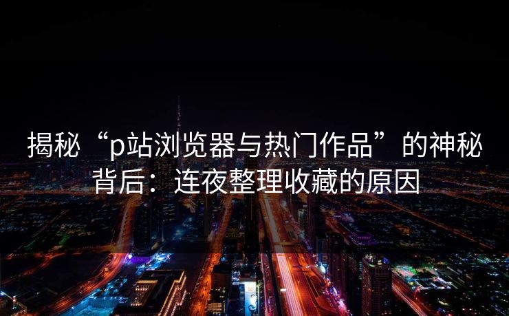 揭秘“p站浏览器与热门作品”的神秘背后:连夜整理收藏的原因 揭秘“p站浏览器与热门作品”的神秘背后:连夜整理收藏的原因