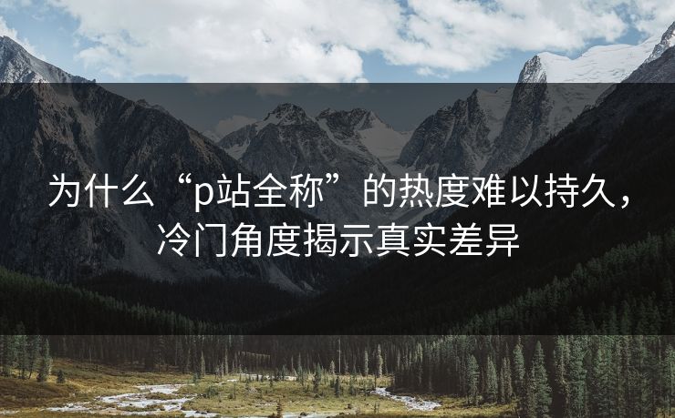 为什么“p站全称”的热度难以持久,冷门角度揭示真实差异 为什么“p站全称”的热度难以持久,冷门角度揭示真实差异