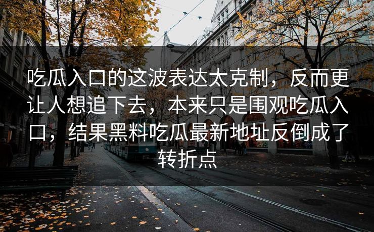 吃瓜入口的这波表达太克制,反而更让人想追下去,本来只是围观吃瓜入口,结果黑料吃瓜最新地址反倒成了转折点 吃瓜入口的这波表达太克制,反而更让人想追下去,本来只是围观吃瓜入口,结果黑料吃瓜最新地址反倒成了转折点