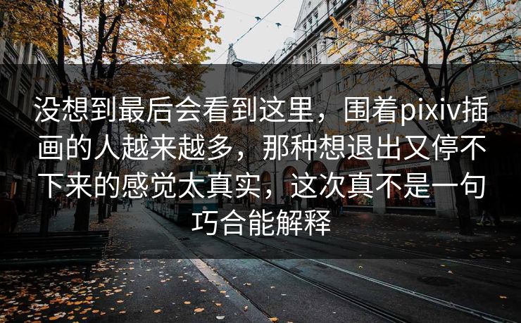 没想到最后会看到这里,围着pixiv插画的人越来越多,那种想退出又停不下来的感觉太真实,这次真不是一句巧合能解释 没想到最后会看到这里,围着pixiv插画的人越来越多,那种想退出又停不下来的感觉太真实,这次真不是一句巧合能解释