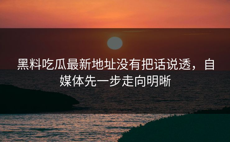 黑料吃瓜最新地址没有把话说透,自媒体先一步走向明晰 黑料吃瓜最新地址没有把话说透,自媒体先一步走向明晰