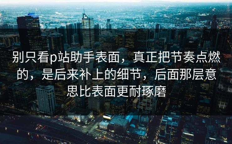 别只看p站助手表面，真正把节奏点燃的，是后来补上的细节，后面那层意思比表面更耐琢磨