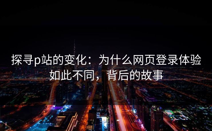 探寻p站的变化:为什么网页登录体验如此不同,背后的故事 探寻p站的变化:为什么网页登录体验如此不同,背后的故事