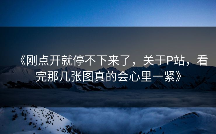 《刚点开就停不下来了,关于P站,看完那几张图真的会心里一紧》 《刚点开就停不下来了,关于P站,看完那几张图真的会心里一紧》