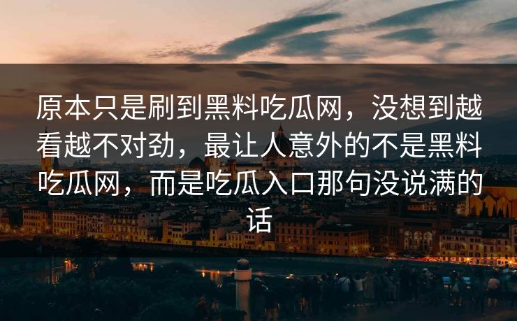 原本只是刷到黑料吃瓜网,没想到越看越不对劲,最让人意外的不是黑料吃瓜网,而是吃瓜入口那句没说满的话 原本只是刷到黑料吃瓜网,没想到越看越不对劲,最让人意外的不是黑料吃瓜网,而是吃瓜入口那句没说满的话
