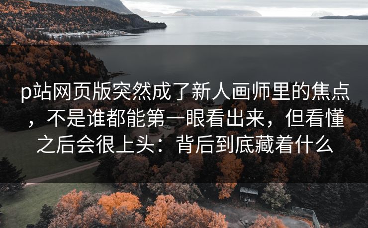 p站网页版突然成了新人画师里的焦点,不是谁都能第一眼看出来,但看懂之后会很上头:背后到底藏着什么 p站网页版突然成了新人画师里的焦点,不是谁都能第一眼看出来,但看懂之后会很上头:背后到底藏着什么