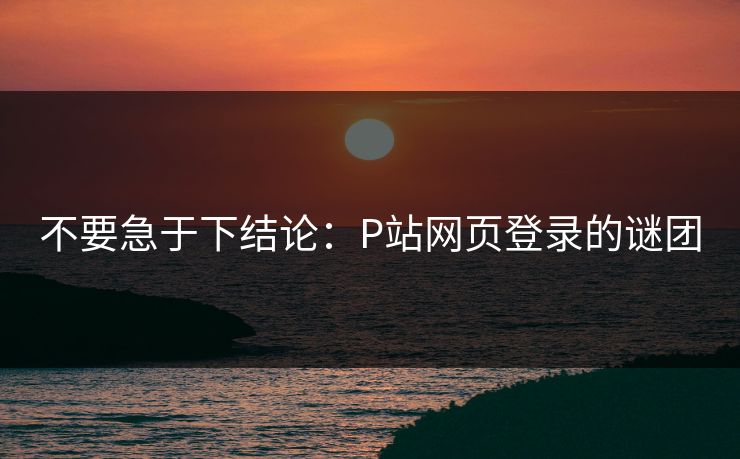 不要急于下结论:P站网页登录的谜团 不要急于下结论:P站网页登录的谜团