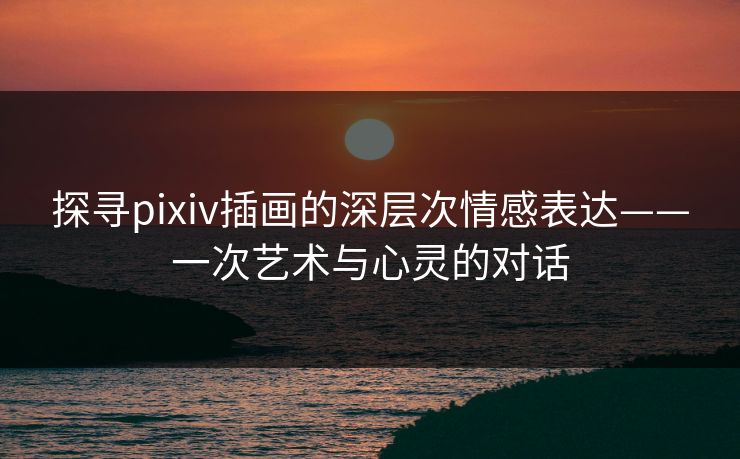 探寻pixiv插画的深层次情感表达——一次艺术与心灵的对话 探寻pixiv插画的深层次情感表达——一次艺术与心灵的对话