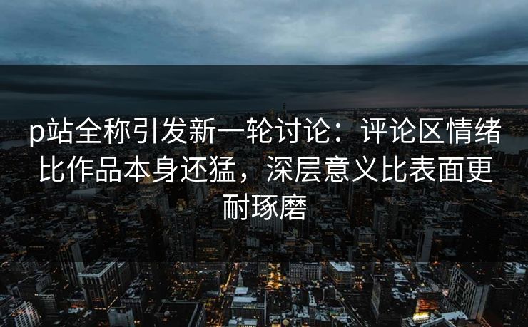 p站全称引发新一轮讨论:评论区情绪比作品本身还猛,深层意义比表面更耐琢磨 p站全称引发新一轮讨论:评论区情绪比作品本身还猛,深层意义比表面更耐琢磨