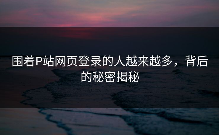 围着P站网页登录的人越来越多,背后的秘密揭秘 围着P站网页登录的人越来越多,背后的秘密揭秘
