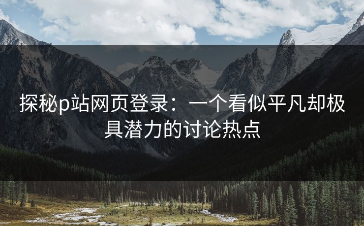 探秘p站网页登录:一个看似平凡却极具潜力的讨论热点 探秘p站网页登录:一个看似平凡却极具潜力的讨论热点