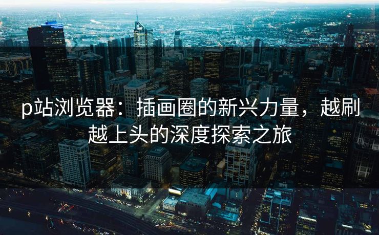 p站浏览器:插画圈的新兴力量,越刷越上头的深度探索之旅 p站浏览器:插画圈的新兴力量,越刷越上头的深度探索之旅