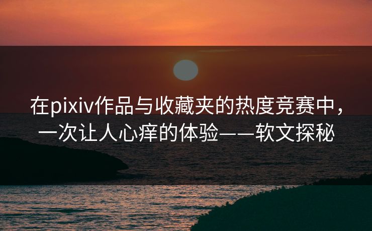 在pixiv作品与收藏夹的热度竞赛中,一次让人心痒的体验——软文探秘 在pixiv作品与收藏夹的热度竞赛中,一次让人心痒的体验——软文探秘