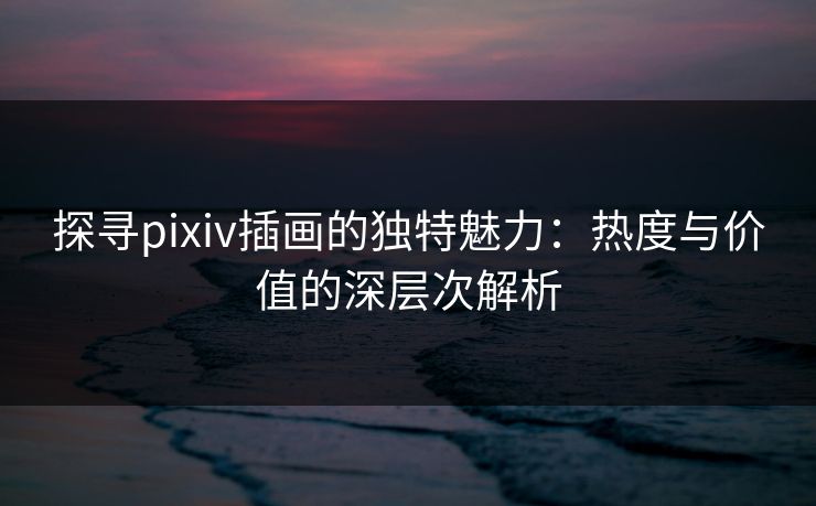 探寻pixiv插画的独特魅力:热度与价值的深层次解析 探寻pixiv插画的独特魅力:热度与价值的深层次解析