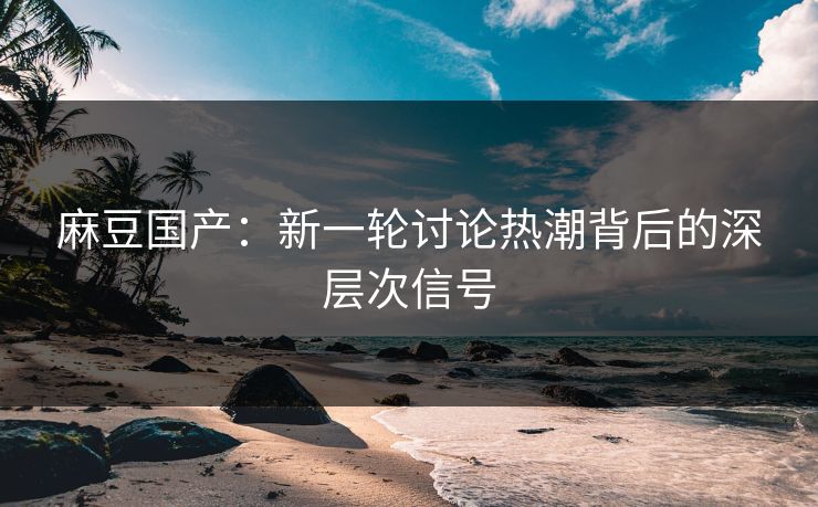 麻豆国产:新一轮讨论热潮背后的深层次信号 麻豆国产:新一轮讨论热潮背后的深层次信号