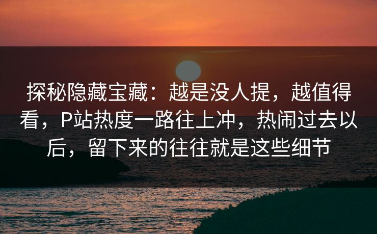 探秘隐藏宝藏:越是没人提,越值得看,P站热度一路往上冲,热闹过去以后,留下来的往往就是这些细节 探秘隐藏宝藏:越是没人提,越值得看,P站热度一路往上冲,热闹过去以后,留下来的往往就是这些细节