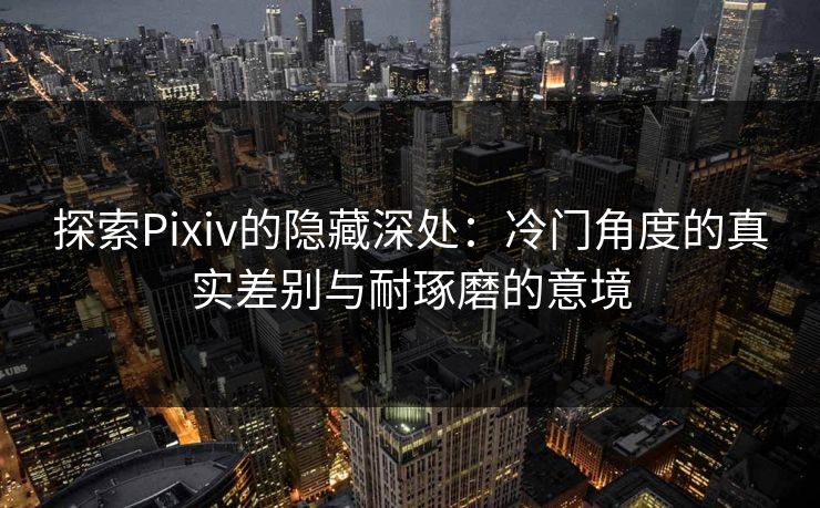 探索Pixiv的隐藏深处:冷门角度的真实差别与耐琢磨的意境 探索Pixiv的隐藏深处:冷门角度的真实差别与耐琢磨的意境