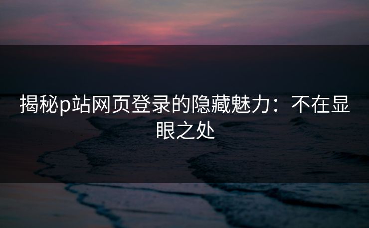 揭秘p站网页登录的隐藏魅力:不在显眼之处 揭秘p站网页登录的隐藏魅力:不在显眼之处