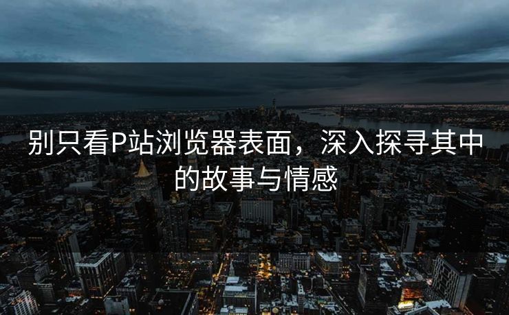 别只看P站浏览器表面,深入探寻其中的故事与情感 别只看P站浏览器表面,深入探寻其中的故事与情感