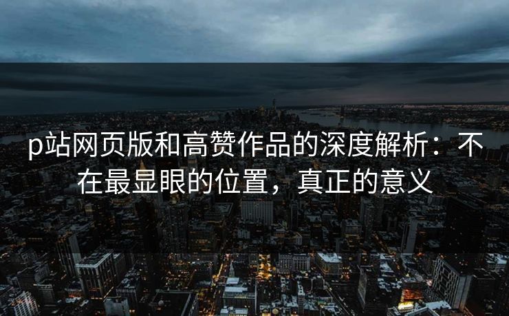 p站网页版和高赞作品的深度解析:不在最显眼的位置,真正的意义 p站网页版和高赞作品的深度解析:不在最显眼的位置,真正的意义